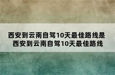 西安到云南自驾10天最佳路线是 西安到云南自驾10天最佳路线